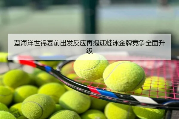 覃海洋世锦赛前出发反应再提速蛙泳金牌竞争全面升级