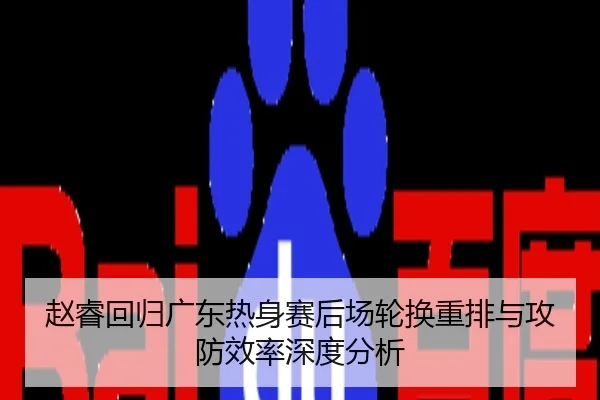 赵睿回归广东热身赛后场轮换重排与攻防效率深度分析