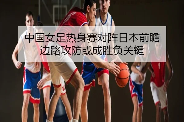 中国女足热身赛对阵日本前瞻 边路攻防或成胜负关键