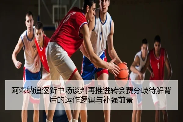 阿森纳追逐新中场谈判再推进转会费分歧待解背后的运作逻辑与补强前景