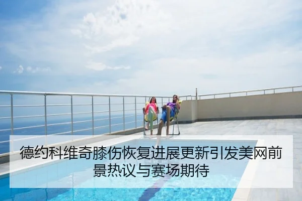 德约科维奇膝伤恢复进展更新引发美网前景热议与赛场期待