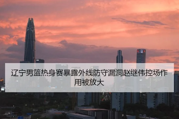 辽宁男篮热身赛暴露外线防守漏洞赵继伟控场作用被放大