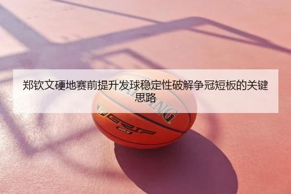 郑钦文硬地赛前提升发球稳定性破解争冠短板的关键思路