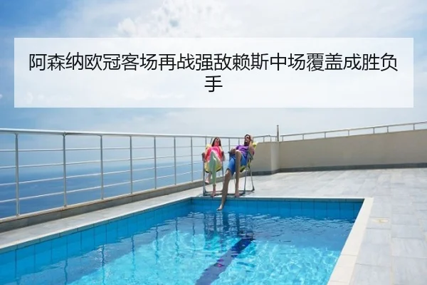 阿森纳欧冠客场再战强敌赖斯中场覆盖成胜负手